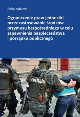 Ograniczenie praw jednostki przez zastosowanie środków przymusu bezpośredniego w celu zapewnienia bezpieczeństwa i porządku publicznego - Anita Kubanek [KSIĄŻKA]