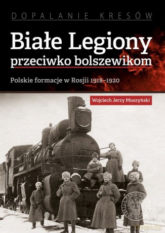 Białe legiony przeciwko bolszewikom. Polskie formacje w Rosji 1918-1920 - Jerzy Muszyński Wojciech [KSIĄŻKA]