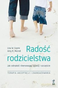 Radość Rodzicielstwa. Jak odnaleźć równowagę, spokój i szczęście, stosując techniki terapii akceptacji i zaangażowania - Lisa W. Coyne, Amy R. Murrell [KSIĄŻKA]