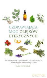 Uzdrawiająca moc olejków eterycznych. 50 olejków eterycznych oraz ich siły uzdrawiające i wspomagające dobre samopoczucie - Claire Waite Brown [KSIĄŻKA]