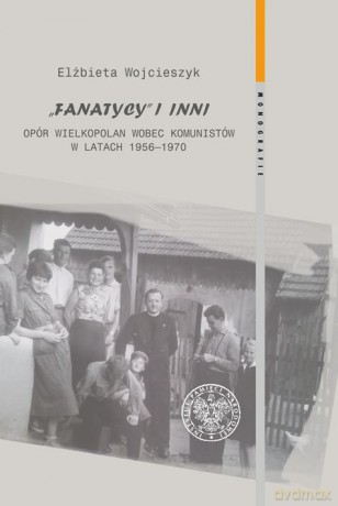Fanatycy i inni. Opór Wielkopolan wobec władz komunistycznych w latach 1956-1970. Zagadnienia wybrane - Elżbieta Wojcieszyk [KSIĄŻKA]