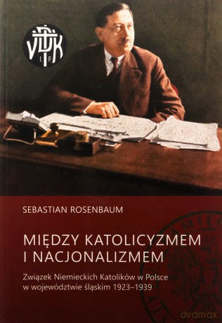 Między katolicyzmem i nacjonalizmem. Związek niemieckich katolików w Polsce w województwie śląskim 1923-1939 - Sebastian Rosenbaum [KSIĄŻKA]