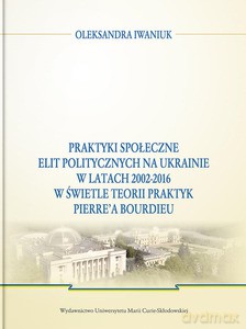 Praktyki społeczne elit politycznych na Ukrainie w latach 2002 - 2016 w świetle teorii praktyk Pierre'a Bourdieu - Oleksandra Iwaniuk [KSIĄŻKA]
