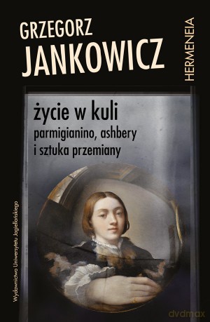 Życie w kuli. Parmigianino, Ashbery i sztuka przemiany - Grzegorz Jankowicz [KSIĄŻKA]