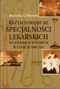 Kształtowanie się specjalności lekarskich na ziemiach polskich w latach 1860-1914 - Bożena Urbanek [KSIĄŻKA]