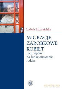 Migracje zarobkowe kobiet oraz ich wpływ na funkcjonowanie rodzin - Izabela Szczygielska [KSIĄŻKA]