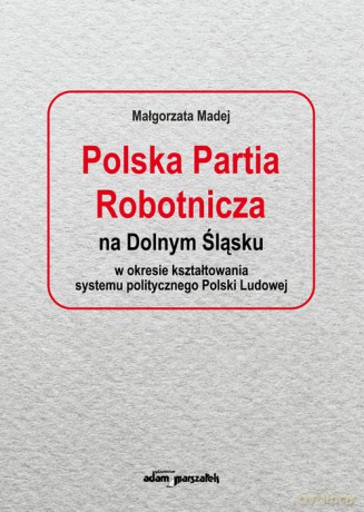Polska Partia Robotnicza na Dolnym Śląsku w okresie kształtowania systemu politycznego Polski Ludowe - Małgorzata Madej [KSIĄŻKA]