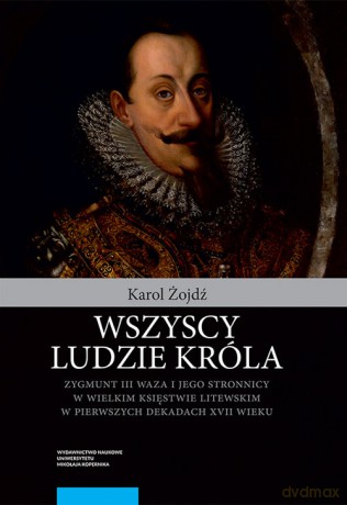 Wszyscy ludzie króla Zygmunt III Waza i jego stronnicy - Karol Żojdź [KSIĄŻKA]
