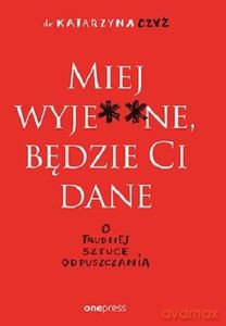 Miej wyje**ne, będzie Ci dane. O trudnej sztuce odpuszczania - Katarzyna Czyż [KSIĄŻKA]