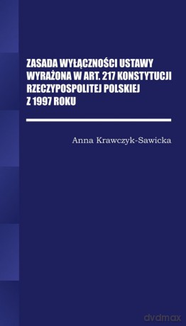 Zasada wyłączności ustawy wyrażona w Art. 217 Konstytucji Rzeczpospolitej Polskiej z 1997 Roku/Wyższ - Anna krawczyk-Sawicka [KSIĄŻKA]
