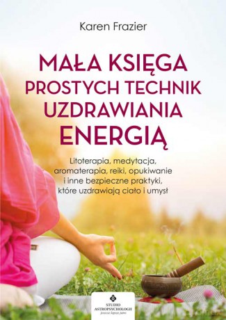 Mała księga prostych technik uzdrawiania energią. Litoterapia, medytacja, aromaterapia, reiki, opukiwanie i inne bezpieczne praktyki, które uzdrawiają ciało i umysł - Karen Frazier [KSIĄŻKA]