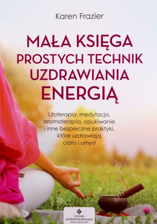 Mała księga prostych technik uzdrawiania energią. Litoterapia, medytacja, aromaterapia, reiki, opukiwanie i inne bezpieczne praktyki, które uzdrawiają ciało i umysł - Karen Frazier [KSIĄŻKA]