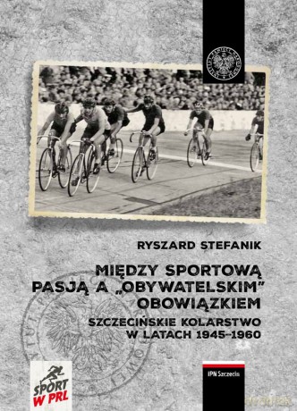Między sportową pasją a "obywatelskim" obowiązkiem. Szczecińskie kolarstwo w latach 1945-1960 - Ryszard Stefanik [KSIĄŻKA]