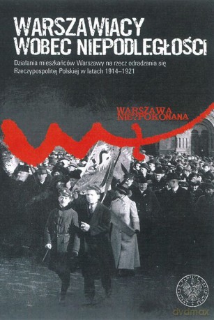 Warszawiacy wobec niepodległości. Działania mieszkańców Warszawy na rzecz odradzania się Rzeczypospolitej Polskiej w latach 1914-1921 [KSIĄŻKA]