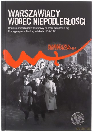 Warszawiacy wobec niepodległości. Działania mieszkańców Warszawy na rzecz odradzania się Rzeczypospolitej Polskiej w latach 1914-1921 [KSIĄŻKA]