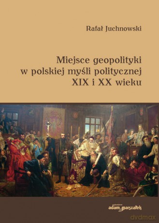 Miejsce geopolityki w polskiej myśli politycznej XIX i XX wieku - Rafał Juchnowski [KSIĄŻKA]