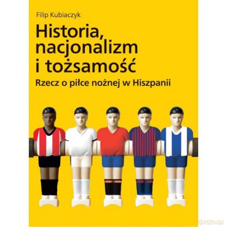 Historia nacjonalizm i tożsamość Rzecz o piłce nożnej w Hiszpanii - Filip Kubiaczyk [KSIĄŻKA]