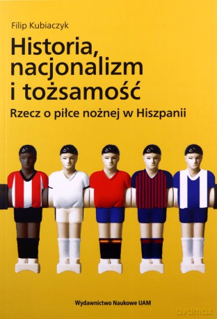 Historia nacjonalizm i tożsamość Rzecz o piłce nożnej w Hiszpanii - Filip Kubiaczyk [KSIĄŻKA]
