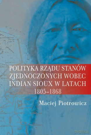 Polityka rządu Stanów Zjednoczonych wobec Indian Sioux w latach 1805-1868 - Maciej Piotrowicz [KSIĄŻKA]