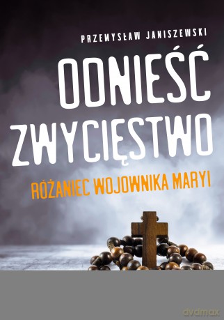 Odnieść zwycięstwo. Różaniec Wojownika Maryi - Przemysław Janiszewski [KSIĄŻKA]