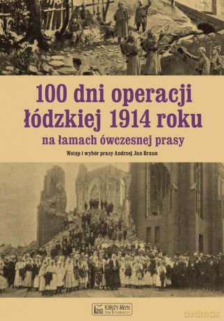 100 dni operacji łódzkiej 1914 roku na łamach ówczesnej prasy - Andrzej Braun [KSIĄŻKA]