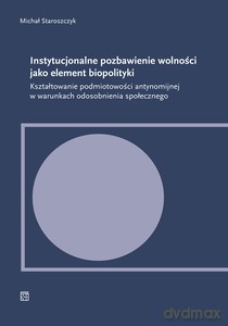Instytucjonalne pozbawienie wolności jako element biopolityki. Kształtowanie podmiotowości antynomijnej w warunkach odosobnienia społecznego - Michał Staroszczyk [KSIĄŻKA]