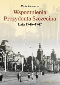 Wspomnienia Prezydenta Szczecina. Lata 1946-1947 - Piotr Zaremba [KSIĄŻKA]