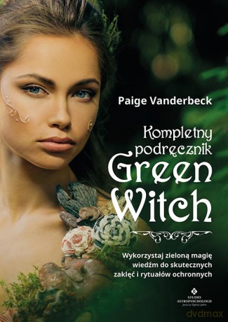 Kompletny podręcznik Green Witch. Wykorzystaj zieloną magię wiedźm do skutecznych zaklęć i rytuałów ochronnych - Paige Vanderbeck [KSIĄŻKA]