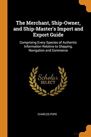 The Merchant, Ship-Owner, and Ship-Master's Import and Export Guide: Comprising Every Species of Authentic Information Relative to Shipping, Navigation and Commerce - Charles Pope [KSIĄŻKA]