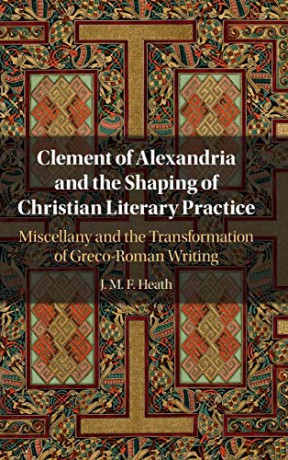 Clement of Alexandria and the Shaping of Christian Literary Practice: Miscellany and the Transformation of Greco-Roman Writing - J. M. F. Heath [KSIĄŻKA]