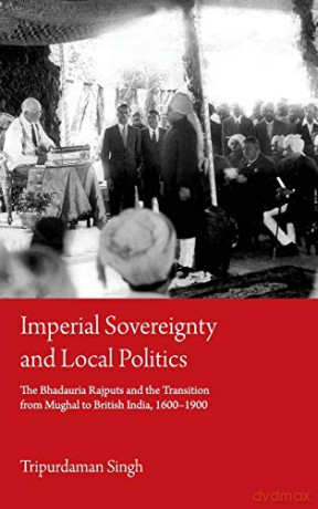 Imperial Sovereignty and Local Politics: The Bhadauria Rajputs and the Transition from Mughal to British India, 1600-1900 - Tripurdaman Singh [KSIĄŻKA]