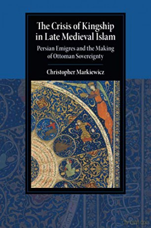 The Crisis of Kingship in Late Medieval Islam: Persian Emigres and the Making of Ottoman Sovereignty (Cambridge Studies in Islamic Civilization) - Christopher Markiewicz [KSIĄŻKA]