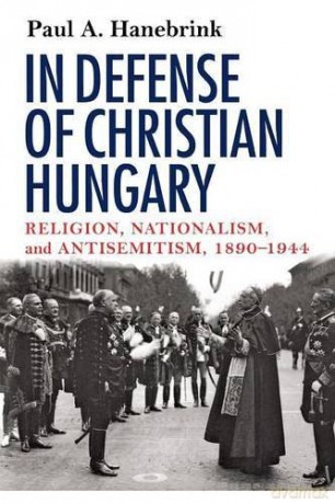 In Defense of Christian Hungary: Religion, Nationalism, and Antisemitism, 1890-1944 - Paul A. Hanebrink [KSIĄŻKA]