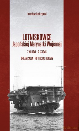 Lotniskowce Japońskiej Marynarki Wojennej 7 XII 1941 - 2 IX 1945. Organizacja i potencjał bojowy - Jarosław Jastrzębski [KSIĄŻKA]