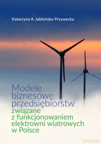 Modele biznesowe przedsiębiorstw związane z funkcjonowaniem elektrowni wiatrowych w Polsce - Katarzyna A. Jabłońska-Przywecka [KSIĄŻKA]
