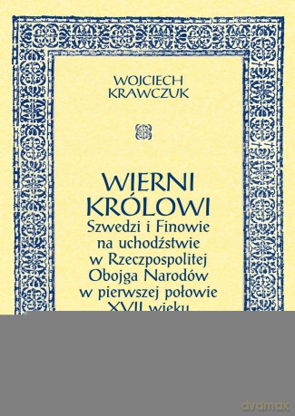 Wierni królowi. Szwedzi i Finowie na uchodźstwie w Rzeczpospolitej Obojga Narodów w pierwszej połowie XVII wieku - Wojciech Krawczuk [KSIĄŻKA]