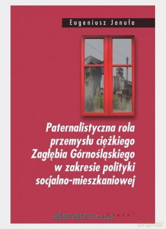 Paternalistyczna rola przemysłu ciężkiego Zagłębia Górnośląskiego w zakresie polityki socjalno-mieszkaniowej - Eugeniusz Januła [KSIĄŻKA]
