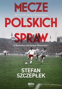 Mecze polskich spraw. Jak Cieślik ograł Chruszczowa, Lubański uciszył Anglików, a Nawałka zatrzymał Niemców - Stefan Szczepłek [KSIĄŻKA]