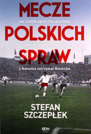Mecze polskich spraw. Jak Cieślik ograł Chruszczowa, Lubański uciszył Anglików, a Nawałka zatrzymał Niemców - Stefan Szczepłek [KSIĄŻKA]