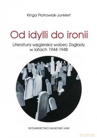 Od idylli do ironii Literatura węgierska wobec Zagłady w latach 1944-1948 - Kinga Piotrowiak-Junkiert [KSIĄŻKA]