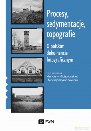 Procesy, sedymentacje, topografie.. O polskim dokumencie fotograficznym - Marianna Michałowska, Maciej Szymanowicz [KSIĄŻKA]