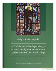 Czyńcie sobie Ziemię poddaną - ekologiczne dylematy w nauczaniu społecznym Kościoła katolickiego - Małgorzata Łuszczyńska [KSIĄŻKA]