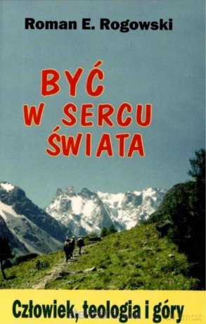 Być w sercu świata. Człowiek, teologia, góry - Roman E. Rogowski [KSIĄŻKA]