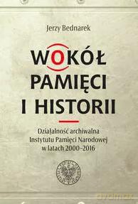 Wokół pamięci i historii. Działalność archiwalna Instytutu Pamięci Narodowej w latach 2000-2016 - Marian Karczewski, Jerzy Bednarek[KSIĄŻKA]