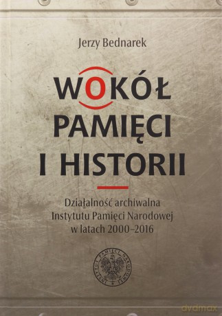 Wokół pamięci i historii. Działalność archiwalna Instytutu Pamięci Narodowej w latach 2000-2016 - Marian Karczewski, Jerzy Bednarek[KSIĄŻKA]