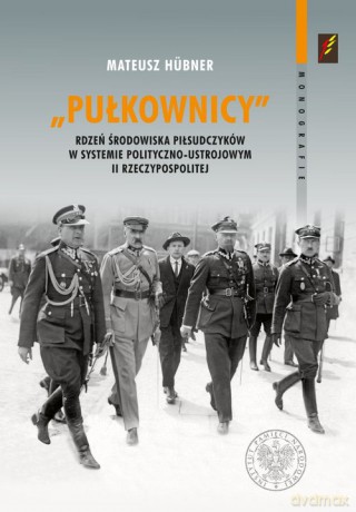 Pułkownicy rdzeń środowiska piłsudczyków w systemie polityczno-ustrojowym II Rzeczypospolitej - Mateusz Hubner [KSIĄŻKA]