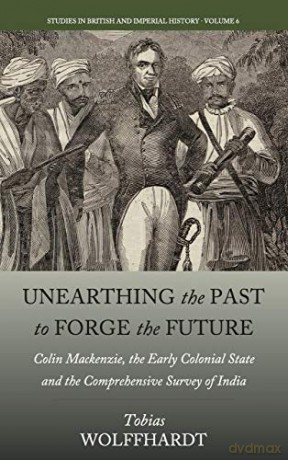 Unearthing the Past to Forge the Future: Colin Mackenzie, the Early Colonial State, and the Comprehensive Survey of India: 6 (Studies in British and Imperial History, 6) - Tobias Wolffhardt [KSIĄŻKA]