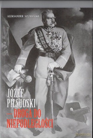 Józef Piłsudski Droga do Niepodległości - Aleksander Szumański [KSIĄŻKA]