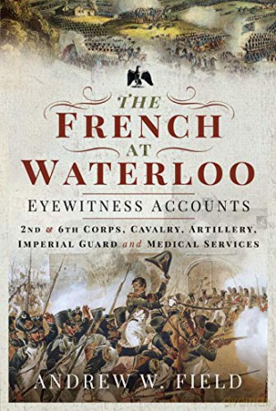 The French at Waterloo: Eyewitness Accounts: 2nd and 6th Corps, Cavalry, Artillery, Foot Guard and Medical Services - Andrew W Field [KSIĄŻKA]