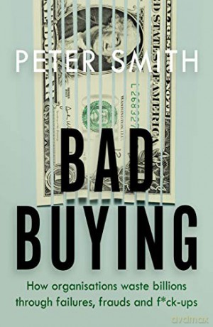 Bad Buying: How organisations waste billions through failures, frauds and f*ck-ups - Peter Smith [KSIĄŻKA]